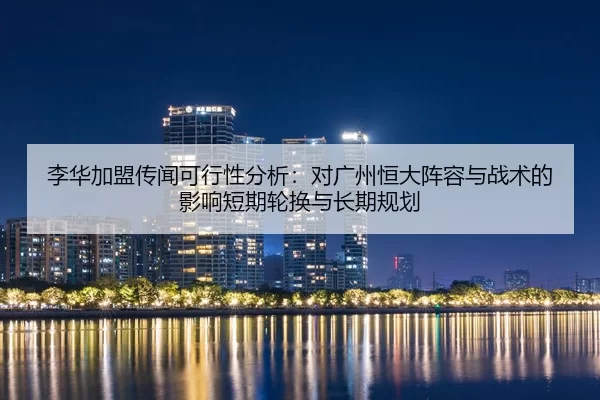 李华加盟传闻可行性分析：对广州恒大阵容与战术的影响短期轮换与长期规划