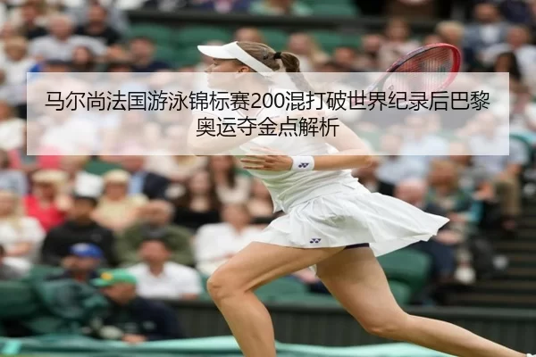 马尔尚法国游泳锦标赛200混打破世界纪录后巴黎奥运夺金点解析